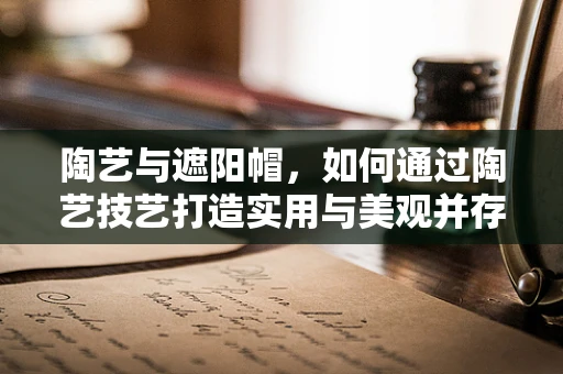 陶艺与遮阳帽，如何通过陶艺技艺打造实用与美观并存的夏日时尚单品？