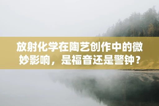放射化学在陶艺创作中的微妙影响，是福音还是警钟？