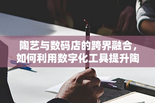 陶艺与数码店的跨界融合，如何利用数字化工具提升陶艺创作效率？