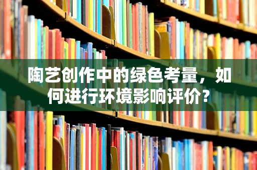 陶艺创作中的绿色考量，如何进行环境影响评价？