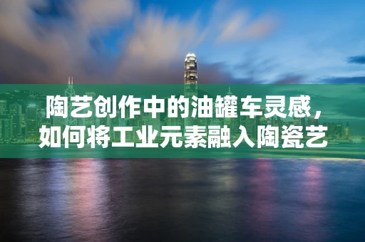 陶艺创作中的油罐车灵感，如何将工业元素融入陶瓷艺术？