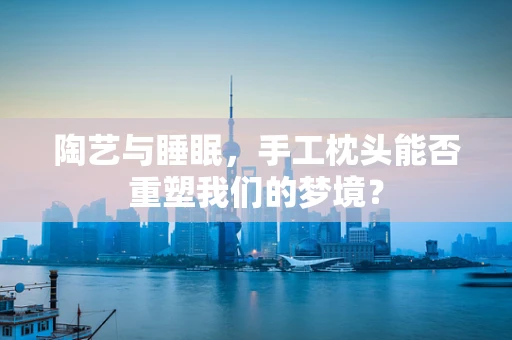 陶艺与睡眠，手工枕头能否重塑我们的梦境？