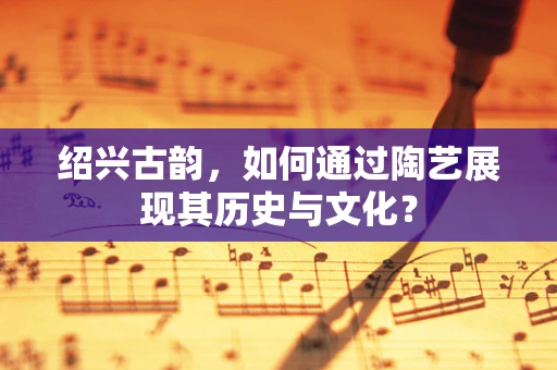 绍兴古韵，如何通过陶艺展现其历史与文化？