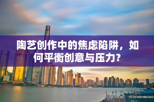 陶艺创作中的焦虑陷阱，如何平衡创意与压力？