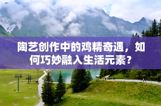 陶艺创作中的鸡精奇遇，如何巧妙融入生活元素？