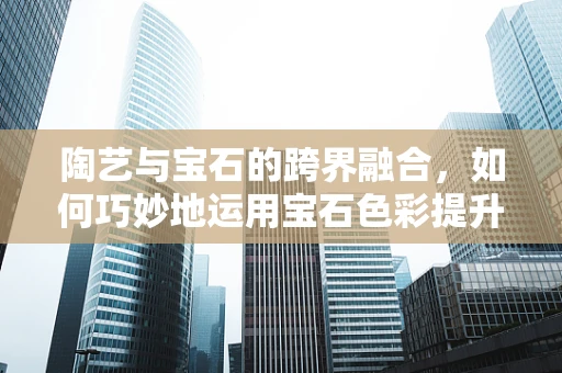 陶艺与宝石的跨界融合，如何巧妙地运用宝石色彩提升陶艺作品的艺术价值？