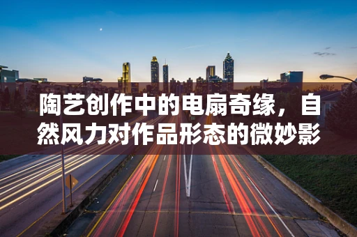 陶艺创作中的电扇奇缘，自然风力对作品形态的微妙影响