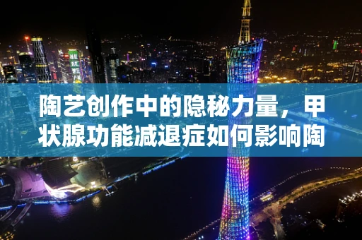 陶艺创作中的隐秘力量，甲状腺功能减退症如何影响陶艺家的创作状态？