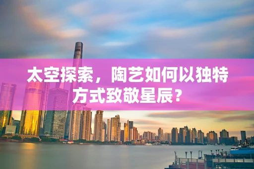 太空探索，陶艺如何以独特方式致敬星辰？