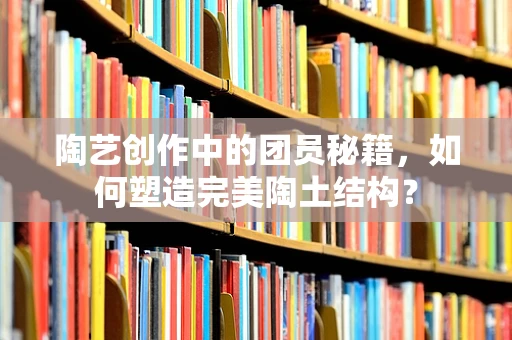 陶艺创作中的团员秘籍，如何塑造完美陶土结构？