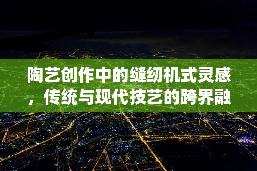 陶艺创作中的缝纫机式灵感，传统与现代技艺的跨界融合