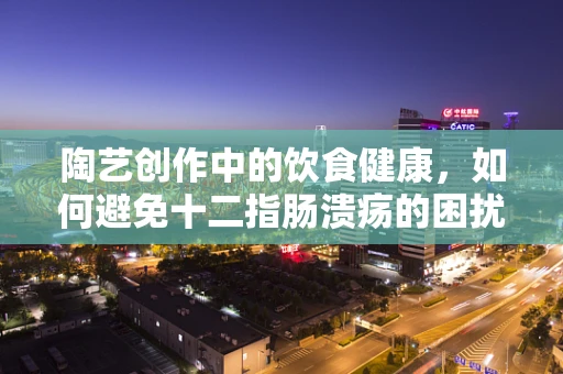 陶艺创作中的饮食健康，如何避免十二指肠溃疡的困扰？