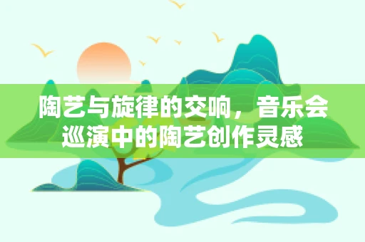 陶艺与旋律的交响，音乐会巡演中的陶艺创作灵感