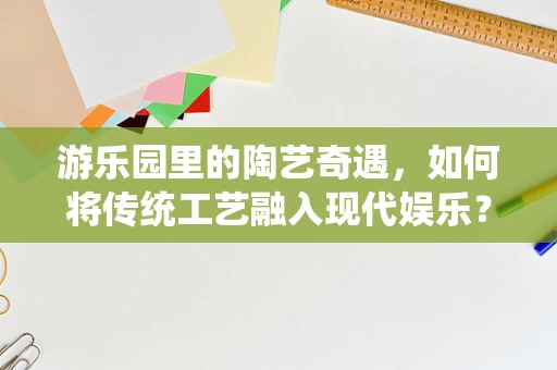 游乐园里的陶艺奇遇，如何将传统工艺融入现代娱乐？