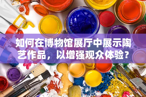 如何在博物馆展厅中展示陶艺作品，以增强观众体验？