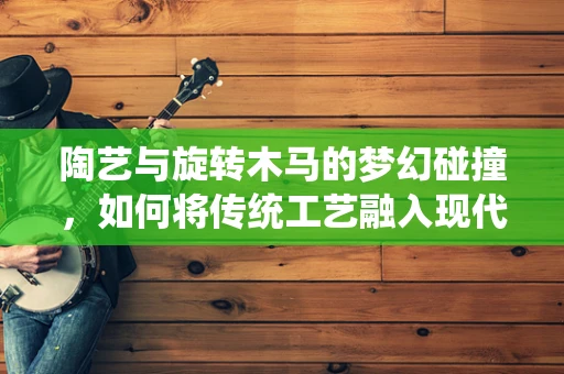 陶艺与旋转木马的梦幻碰撞，如何将传统工艺融入现代游乐设施设计？