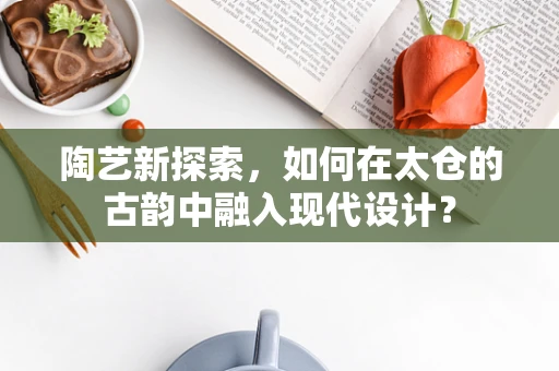 陶艺新探索，如何在太仓的古韵中融入现代设计？