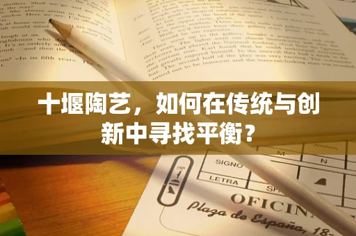 十堰陶艺，如何在传统与创新中寻找平衡？