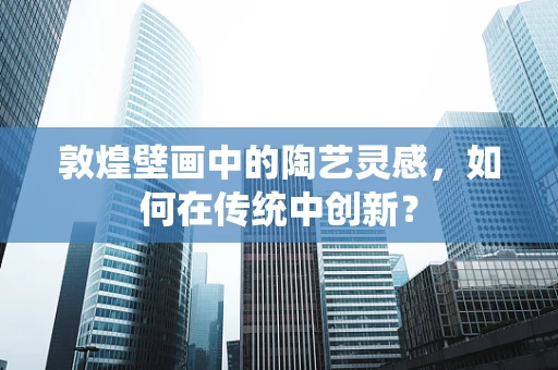 敦煌壁画中的陶艺灵感，如何在传统中创新？