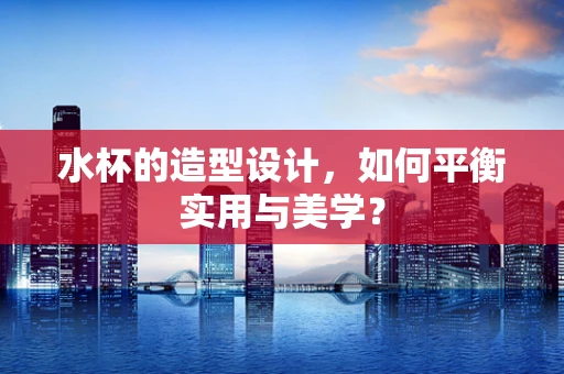 水杯的造型设计，如何平衡实用与美学？