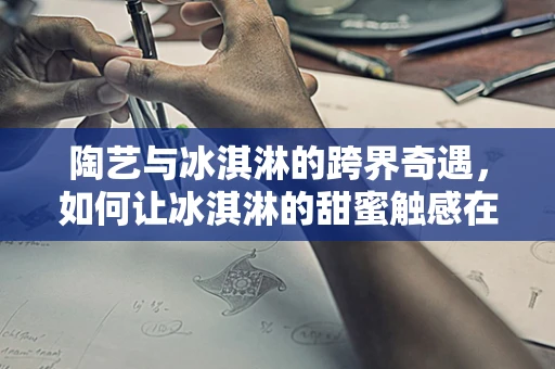 陶艺与冰淇淋的跨界奇遇，如何让冰淇淋的甜蜜触感在陶器上完美呈现？
