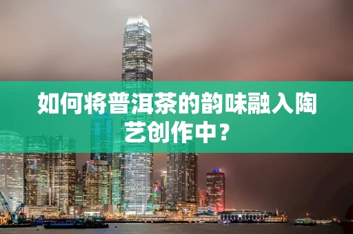 如何将普洱茶的韵味融入陶艺创作中？
