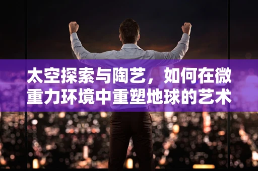 太空探索与陶艺，如何在微重力环境中重塑地球的艺术？