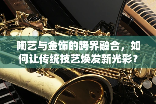 陶艺与金饰的跨界融合，如何让传统技艺焕发新光彩？