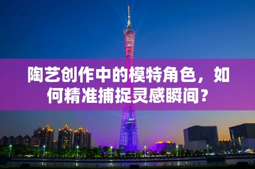 陶艺创作中的模特角色，如何精准捕捉灵感瞬间？