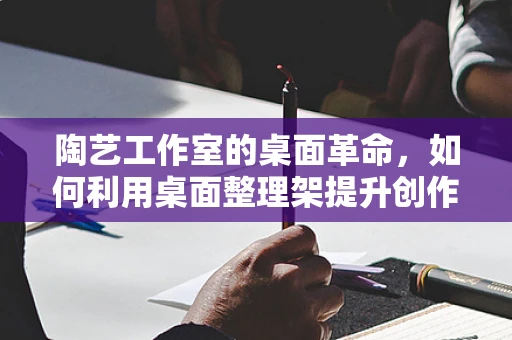 陶艺工作室的桌面革命，如何利用桌面整理架提升创作效率？