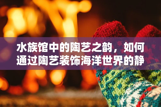 水族馆中的陶艺之韵，如何通过陶艺装饰海洋世界的静谧？