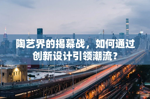 陶艺界的揭幕战，如何通过创新设计引领潮流？