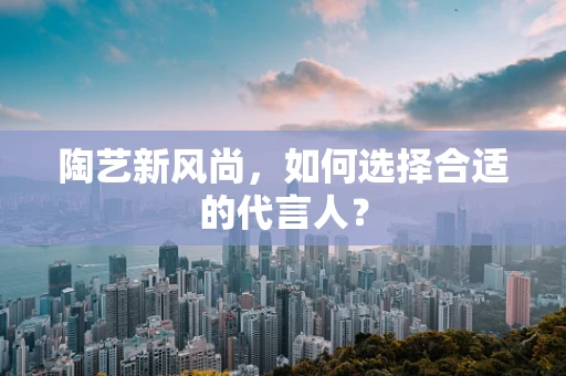 陶艺新风尚，如何选择合适的代言人？