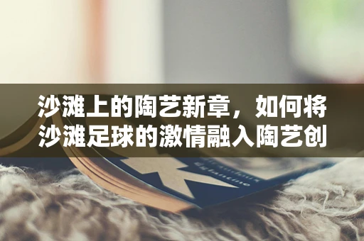 沙滩上的陶艺新章，如何将沙滩足球的激情融入陶艺创作？