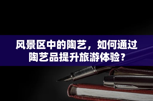 风景区中的陶艺，如何通过陶艺品提升旅游体验？