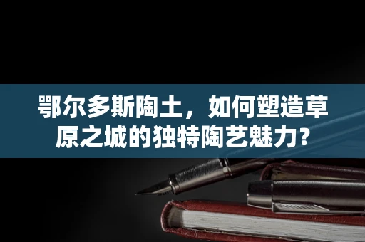 鄂尔多斯陶土，如何塑造草原之城的独特陶艺魅力？