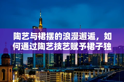 陶艺与裙摆的浪漫邂逅，如何通过陶艺技艺赋予裙子独特的艺术魅力？