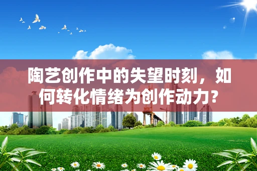 陶艺创作中的失望时刻，如何转化情绪为创作动力？