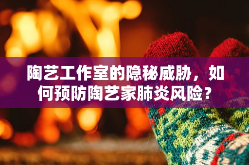 陶艺工作室的隐秘威胁，如何预防陶艺家肺炎风险？