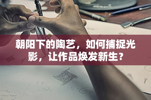朝阳下的陶艺，如何捕捉光影，让作品焕发新生？
