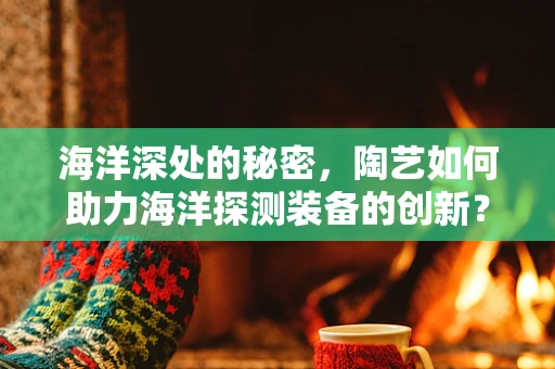 海洋深处的秘密，陶艺如何助力海洋探测装备的创新？
