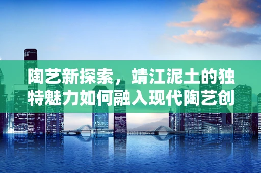 陶艺新探索，靖江泥土的独特魅力如何融入现代陶艺创作？