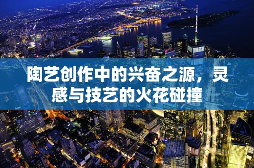 陶艺创作中的兴奋之源，灵感与技艺的火花碰撞