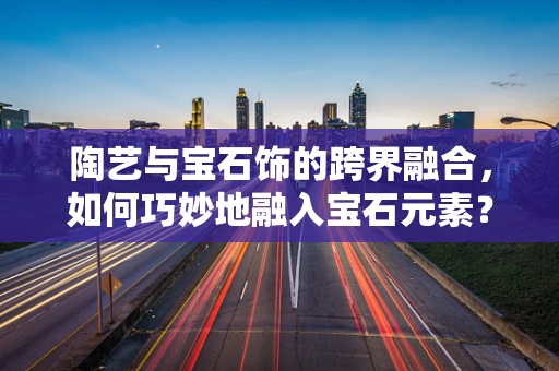 陶艺与宝石饰的跨界融合，如何巧妙地融入宝石元素？