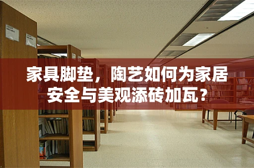 家具脚垫，陶艺如何为家居安全与美观添砖加瓦？