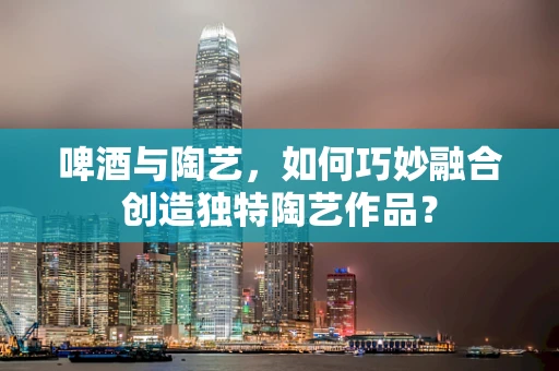 啤酒与陶艺，如何巧妙融合创造独特陶艺作品？