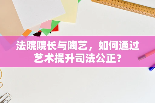 法院院长与陶艺，如何通过艺术提升司法公正？