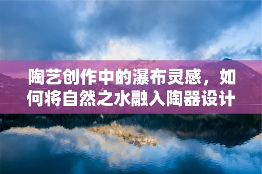 陶艺创作中的瀑布灵感，如何将自然之水融入陶器设计？