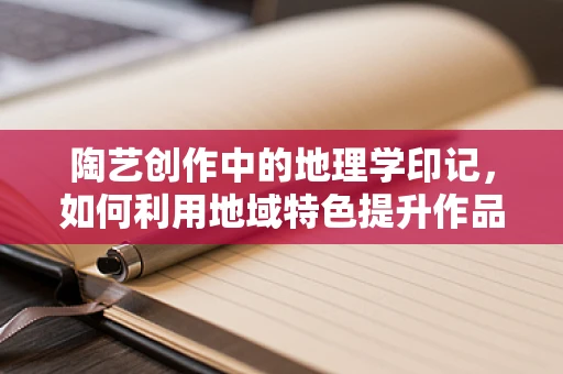 陶艺创作中的地理学印记，如何利用地域特色提升作品的文化深度？