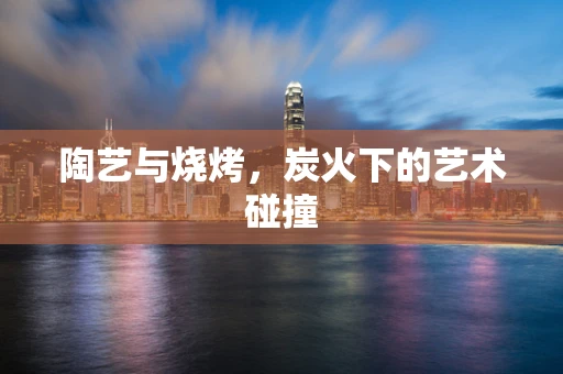 陶艺与烧烤，炭火下的艺术碰撞
